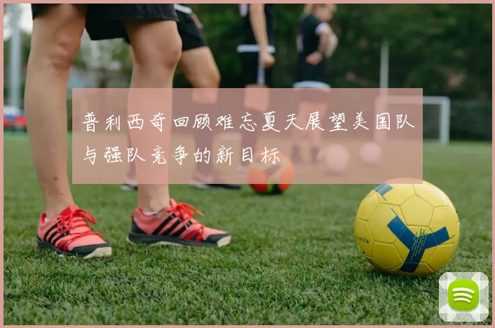 普利西奇回顾难忘夏天展望美国队与强队竞争的新目标