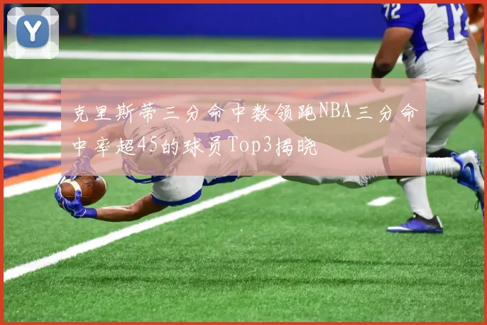 克里斯蒂三分命中数领跑NBA三分命中率超45的球员Top3揭晓