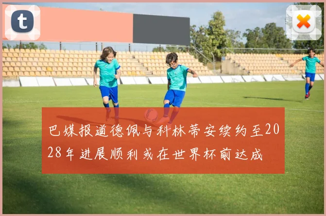 巴媒报道德佩与科林蒂安续约至2028年进展顺利或在世界杯前达成