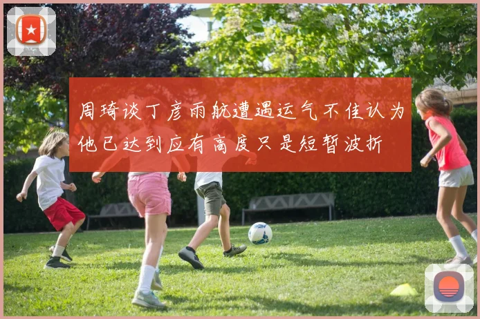周琦谈丁彦雨航遭遇运气不佳认为他已达到应有高度只是短暂波折