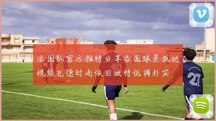 法国队官方推特分享各国球员抵达视频孔德时尚依旧坎特低调朴实