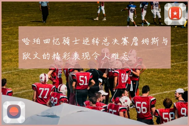 哈珀回忆骑士逆转总决赛詹姆斯与欧文的精彩表现令人难忘