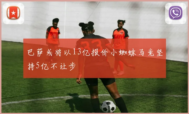 巴萨或将以13亿报价小蜘蛛马竞坚持5亿不让步