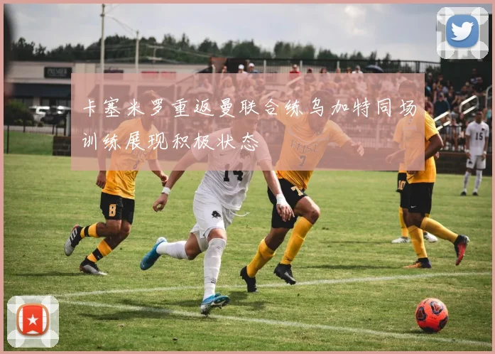 卡塞米罗重返曼联合练乌加特同场训练展现积极状态