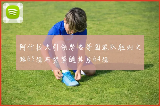 阿什拉夫引领摩洛哥国家队胜利之路65场布努紧随其后64场