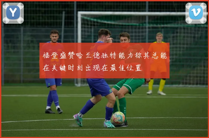 福登盛赞哈兰德独特能力称其总能在关键时刻出现在最佳位置
