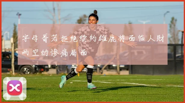 字母哥若拒绝续约雄鹿将面临人财两空的惨痛局面