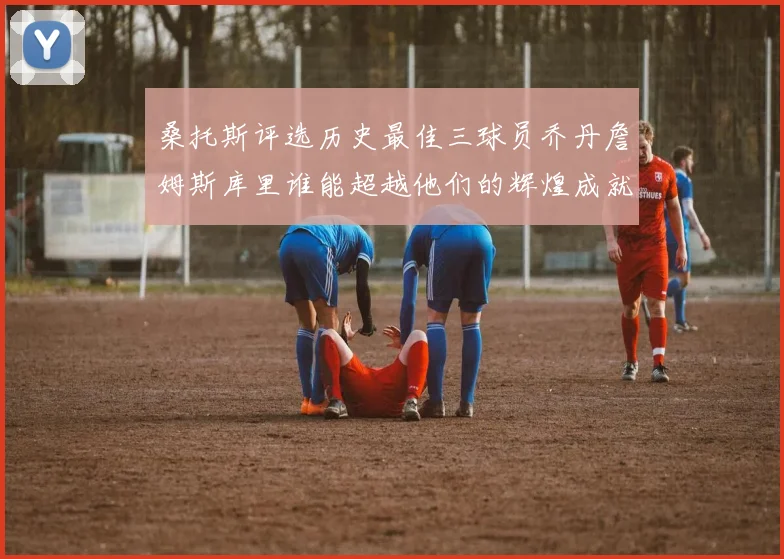桑托斯评选历史最佳三球员乔丹詹姆斯库里谁能超越他们的辉煌成就