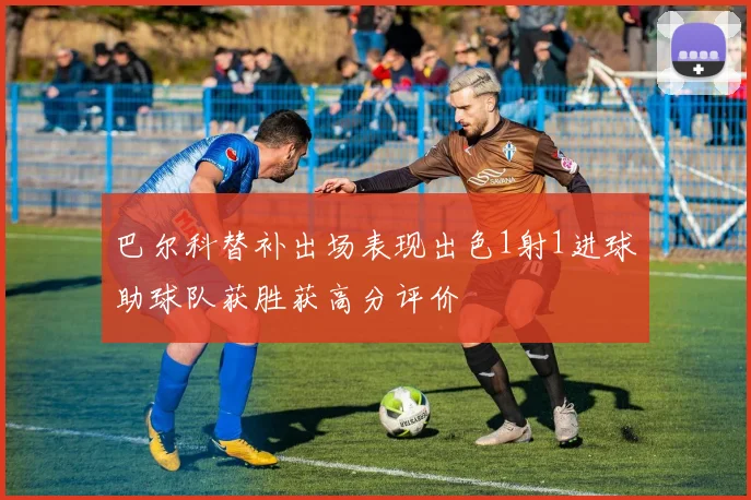 巴尔科替补出场表现出色1射1进球助球队获胜获高分评价