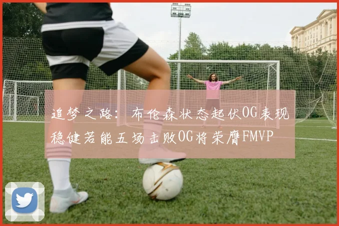 追梦之路：布伦森状态起伏OG表现稳健若能五场击败OG将荣膺FMVP