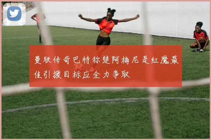 曼联传奇巴特称楚阿梅尼是红魔最佳引援目标应全力争取