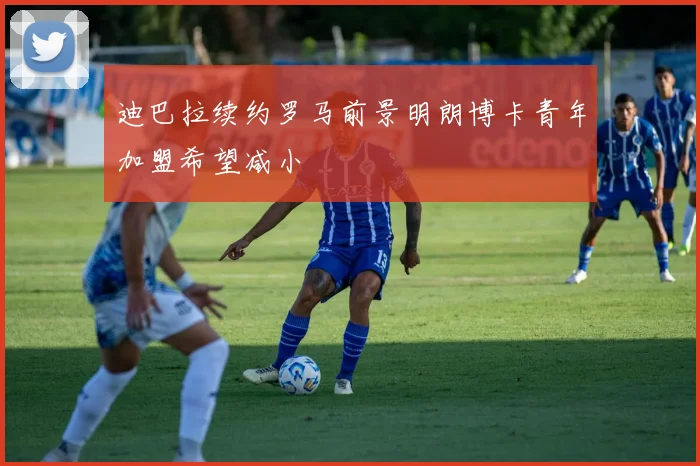 迪巴拉续约罗马前景明朗博卡青年加盟希望减小