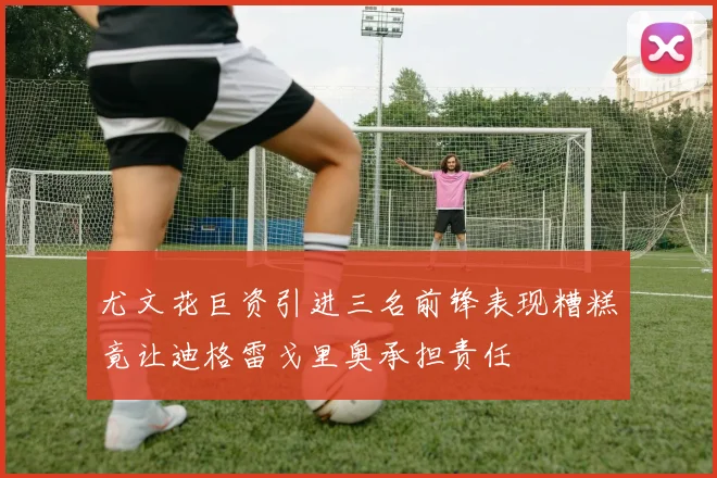 尤文花巨资引进三名前锋表现糟糕竟让迪格雷戈里奥承担责任